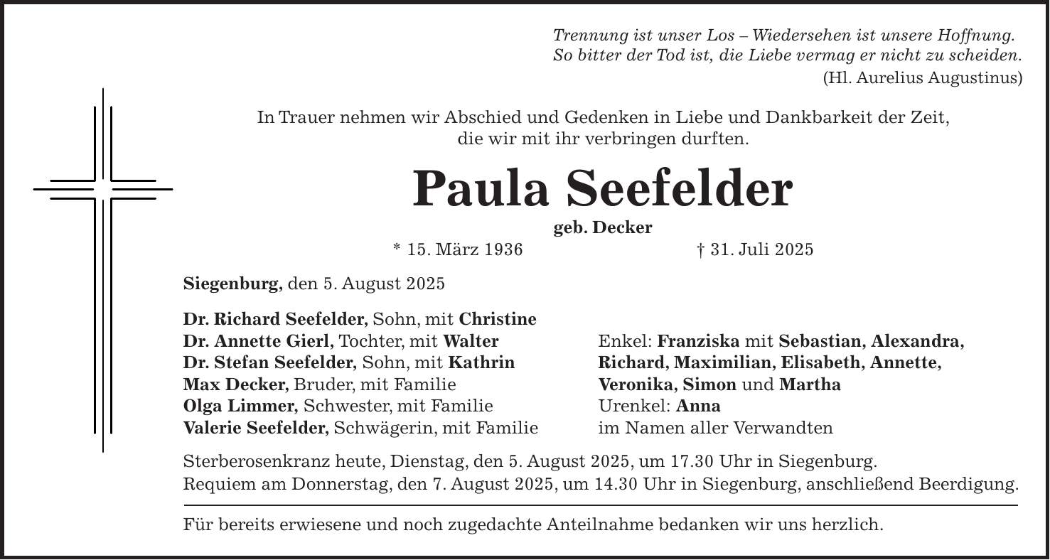 Trennung ist unser Los - Wiedersehen ist unsere Hoffnung. So bitter der Tod ist, die Liebe vermag er nicht zu scheiden. (Hl. Aurelius Augustinus) In Trauer nehmen wir Abschied und Gedenken in Liebe und Dankbarkeit der Zeit, die wir mit ihr verbringen durften. Paula Seefelder geb. Decker * 15. März 1936 + 31. Juli 2025 Siegenburg, den 5. August 2025 Dr. Richard Seefelder, Sohn, mit Christine Dr. Annette Gierl, Tochter, mit Walter Enkel: Franziska mit Sebastian, Alexandra, Dr. Stefan Seefelder, Sohn, mit Kathrin Richard, Maximilian, Elisabeth, Annette, Max Decker, Bruder, mit Familie Veronika, Simon und Martha Olga Limmer, Schwester, mit Familie Urenkel: Anna Valerie Seefelder, Schwägerin, mit Familie im Namen aller Verwandten Sterberosenkranz heute, Dienstag, den 5. August 2025, um 17.30 Uhr in Siegenburg. Requiem am Donnerstag, den 7. August 2025, um 14.30 Uhr in Siegenburg, anschließend Beerdigung. Für bereits erwiesene und noch zugedachte Anteilnahme bedanken wir uns herzlich.