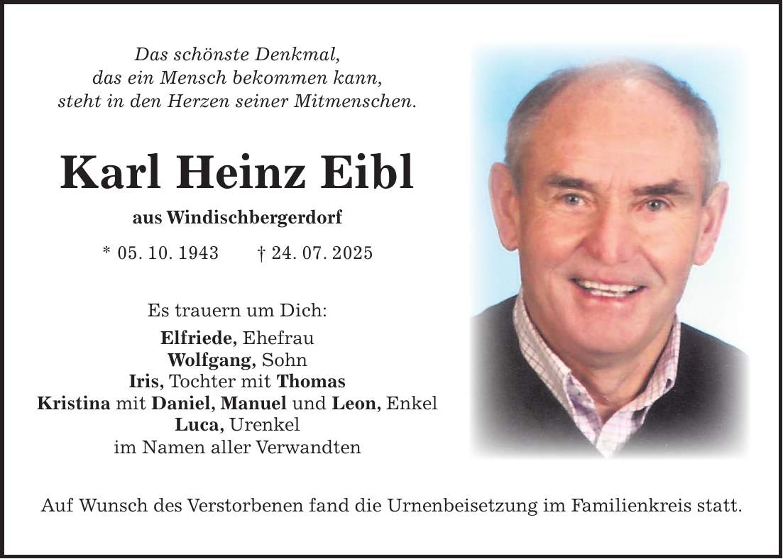 Das schönste Denkmal, das ein Mensch bekommen kann, steht in den Herzen seiner Mitmenschen. Karl Heinz Eibl aus Windischbergerdorf * 05. 10. 1943 + 24. 07. 2025 Es trauern um Dich: Elfriede, Ehefrau Wolfgang, Sohn Iris, Tochter mit Thomas Kristina mit Daniel, Manuel und Leon, Enkel Luca, Urenkel im Namen aller Verwandten Auf Wunsch des Verstorbenen fand die Urnenbeisetzung im Familienkreis statt.