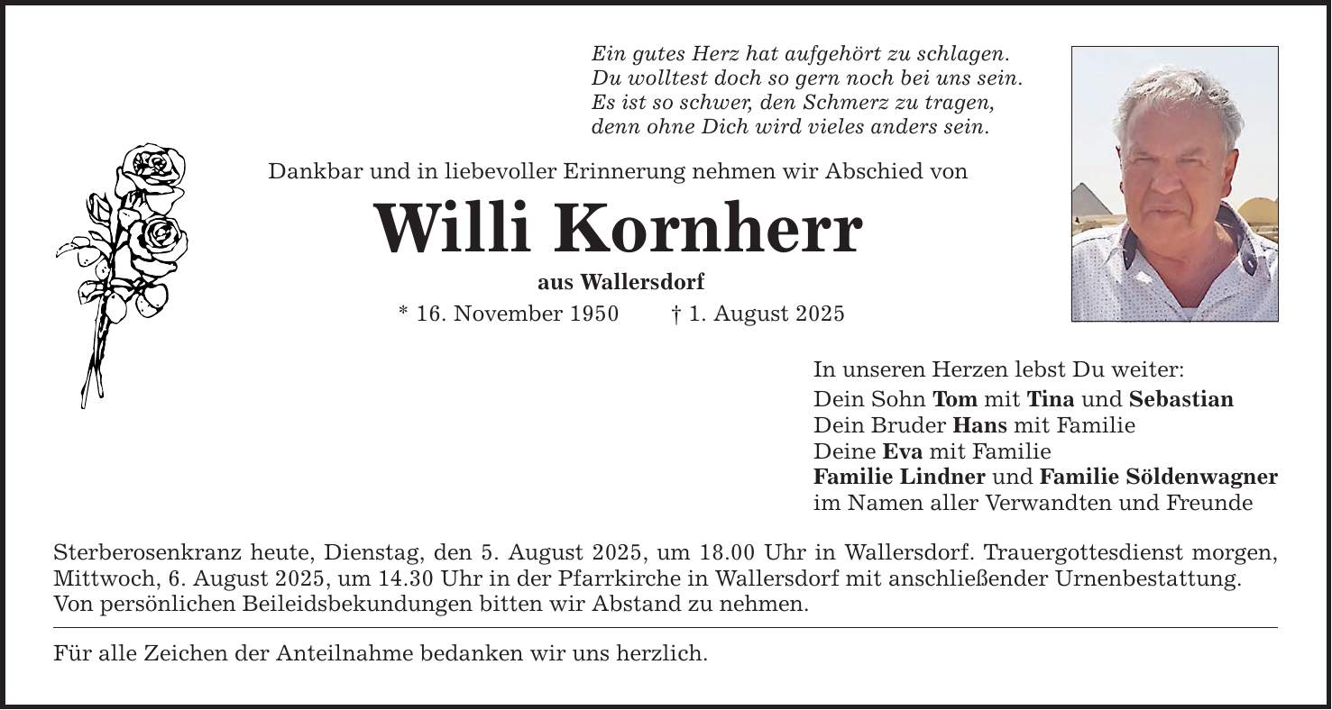 Ein gutes Herz hat aufgehört zu schlagen. Du wolltest doch so gern noch bei uns sein. Es ist so schwer, den Schmerz zu tragen, denn ohne Dich wird vieles anders sein. Dankbar und in liebevoller Erinnerung nehmen wir Abschied von Willi Kornherr aus Wallersdorf * 16. November 1950 _ 1. August 2025 Sterberosenkranz heute, Dienstag, den 5. August 2025, um 18.00 Uhr in Wallersdorf. Trauergottesdienst morgen, Mittwoch, 6. August 2025, um 14.30 Uhr in der Pfarrkirche in Wallersdorf mit anschließender Urnenbestattung. Von persönlichen Beileidsbekundungen bitten wir Abstand zu nehmen. Für alle Zeichen der Anteilnahme bedanken wir uns herzlich. In unseren Herzen lebst Du weiter: Dein Sohn Tom mit Tina und Sebastian Dein Bruder Hans mit Familie Deine Eva mit Familie Familie Lindner und Familie Söldenwagner im Namen aller Verwandten und Freunde