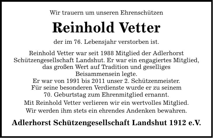 Wir trauern um unseren Ehrenschützen Reinhold Vetter der im 76. Lebensjahr verstorben ist. Reinhold Vetter war seit 1988 Mitglied der Adlerhorst Schützengesellschaft Landshut. Er war ein engagiertes Mitglied, das großen Wert auf Tradition und geselliges Beisammensein legte. Er war von 1991 bis 2011 unser 2. Schützenmeister. Für seine besonderen Verdienste wurde er zu seinem 70. Geburtstag zum Ehrenmitglied ernannt. Mit Reinhold Vetter verlieren wir ein wertvolles Mitglied. Wir werden ihm stets ein ehrendes Andenken bewahren. Adlerhorst Schützengesellschaft Landshut 1912 e.V.