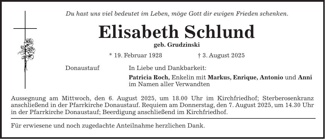 Du hast uns viel bedeutet im Leben, möge Gott dir ewigen Frieden schenken. Elisabeth Schlund geb. Grudzinski * 19. Februar 1928 + 3. August 2025 Donaustauf In Liebe und Dankbarkeit: Patricia Roch, Enkelin mit Markus, Enrique, Antonio und Anni im Namen aller Verwandten Aussegnung am Mittwoch, den 6. August 2025, um 18.00 Uhr im Kirchfriedhof; Sterberosenkranz anschließend in der Pfarrkirche Donaustauf. Requiem am Donnerstag, den 7. August 2025, um 14.30 Uhr in der Pfarrkirche Donaustauf; Beerdigung anschließend im Kirchfriedhof. Für erwiesene und noch zugedachte Anteilnahme herzlichen Dank.