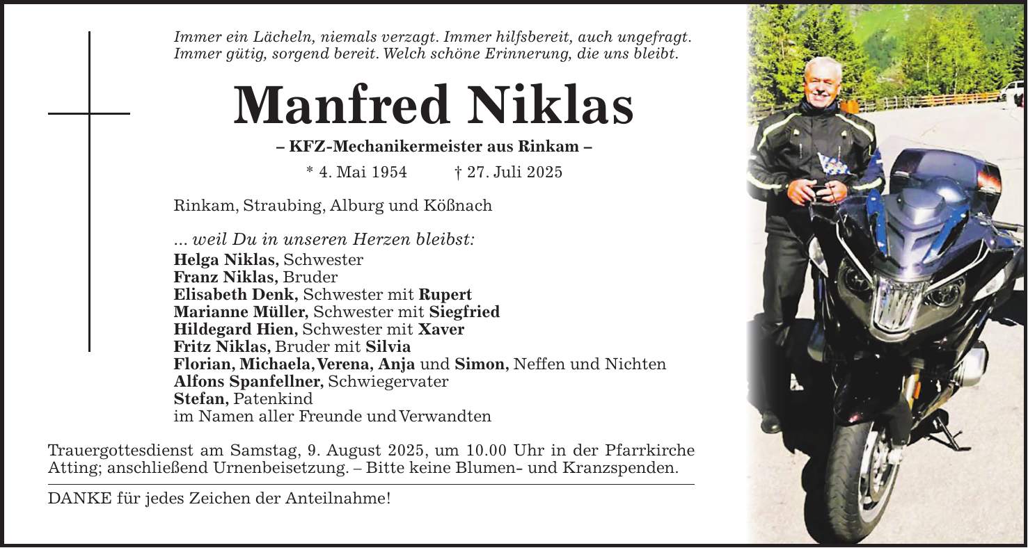Immer ein Lächeln, niemals verzagt. Immer hilfsbereit, auch ungefragt. Immer gütig, sorgend bereit. Welch schöne Erinnerung, die uns bleibt. Manfred Niklas - KFZ-Mechanikermeister aus Rinkam - * 4. Mai 1954 + 27. Juli 2025 Rinkam, Straubing, Alburg und Kößnach ... weil Du in unseren Herzen bleibst: Helga Niklas, Schwester Franz Niklas, Bruder Elisabeth Denk, Schwester mit Rupert Marianne Müller, Schwester mit Siegfried Hildegard Hien, Schwester mit Xaver Fritz Niklas, Bruder mit Silvia Florian, Michaela, Verena, Anja und Simon, Neffen und Nichten Alfons Spanfellner, Schwiegervater Stefan, Patenkind im Namen aller Freunde und Verwandten Trauergottesdienst am Samstag, 9. August 2025, um 10.00 Uhr in der Pfarrkirche Atting; anschließend Urnenbeisetzung. - Bitte keine Blumen- und Kranzspenden. DANKE für jedes Zeichen der Anteilnahme!
