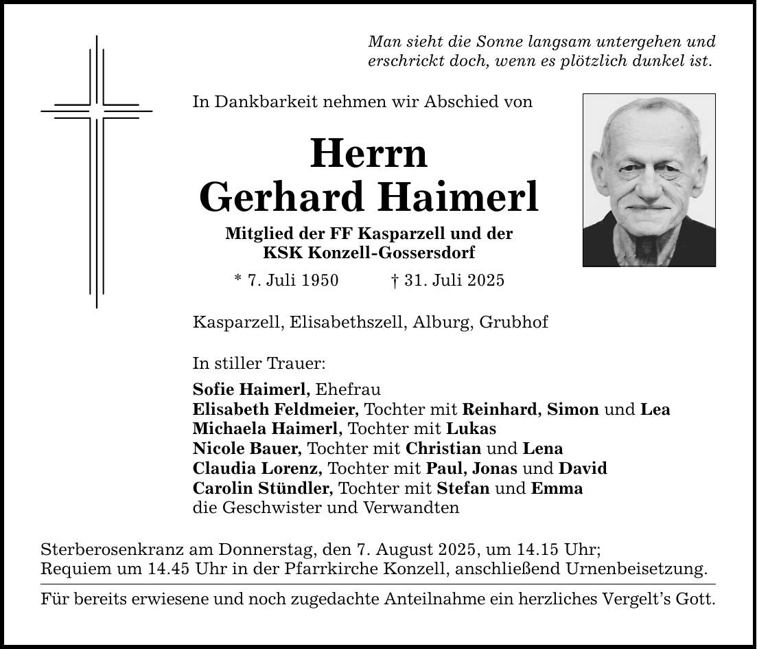 Man sieht die Sonne langsam untergehen und erschrickt doch, wenn es plötzlich dunkel ist. In Dankbarkeit nehmen wir Abschied von Herrn Gerhard Haimerl Mitglied der FF Kasparzell und der KSK Konzell-Gossersdorf * 7. Juli 1950 _ 31. Juli 2025 Kasparzell, Elisabethszell, Alburg, Grubhof In stiller Trauer: Sofie Haimerl, Ehefrau Elisabeth Feldmeier, Tochter mit Reinhard, Simon und Lea Michaela Haimerl, Tochter mit Lukas Nicole Bauer, Tochter mit Christian und Lena Claudia Lorenz, Tochter mit Paul, Jonas und David Carolin Stündler, Tochter mit Stefan und Emma die Geschwister und Verwandten Sterberosenkranz am Donnerstag, den 7. August 2025, um 14.15 Uhr; Requiem um 14.45 Uhr in der Pfarrkirche Konzell, anschließend Urnenbeisetzung. Für bereits erwiesene und noch zugedachte Anteilnahme ein herzliches Vergelt's Gott.
