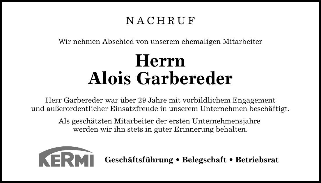 NACHRUF Wir nehmen Abschied von unserem ehemaligen Mitarbeiter Herrn Alois Garbereder Herr Garbereder war über 29 Jahre mit vorbildlichem Engagement und außerordentlicher Einsatzfreude in unserem Unternehmen beschäftigt. Als geschätzten Mitarbeiter der ersten Unternehmensjahre werden wir ihn stets in guter Erinnerung behalten. Geschäftsführung _ Belegschaft _ Betriebsrat