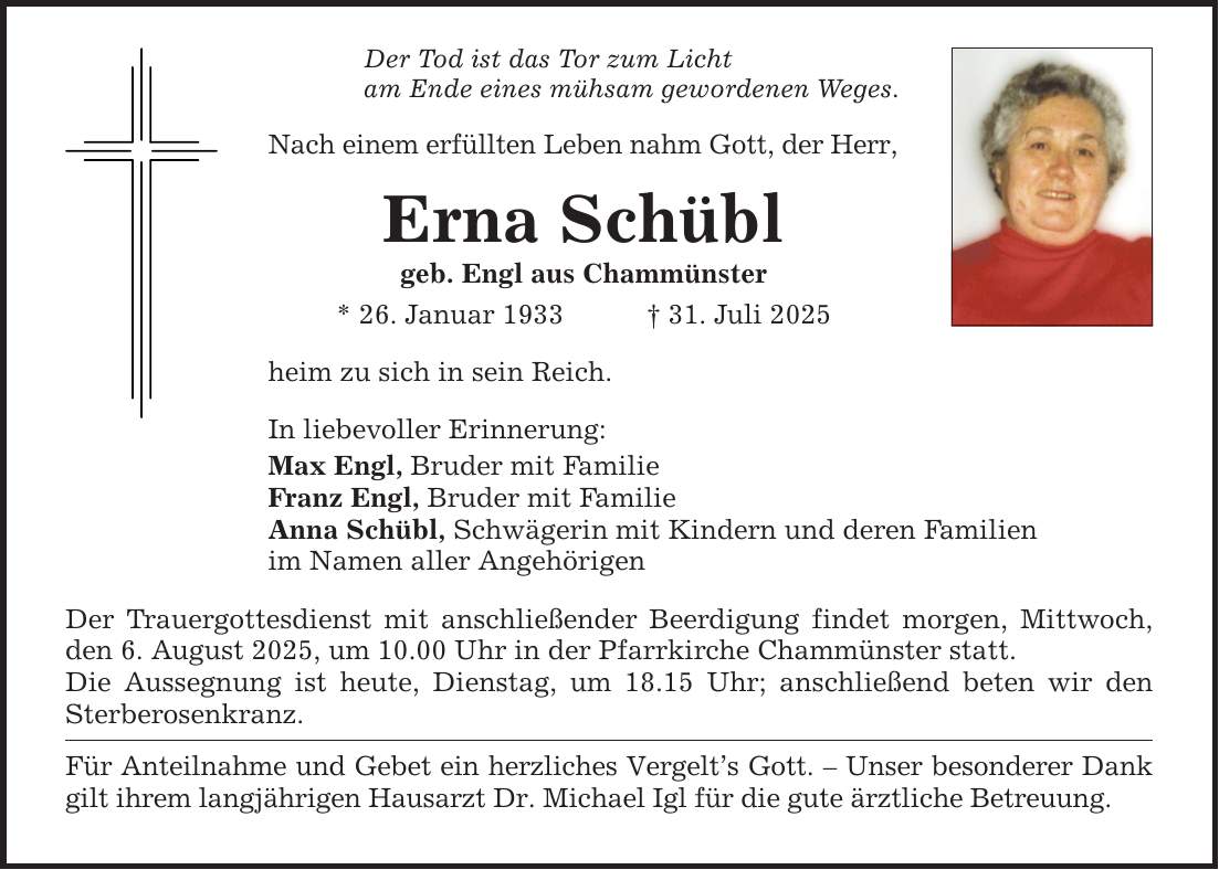 Der Tod ist das Tor zum Licht am Ende eines mühsam gewordenen Weges. Nach einem erfüllten Leben nahm Gott, der Herr, Erna Schübl geb. Engl aus Chammünster * 26. Januar 1933 _ 31. Juli 2025 heim zu sich in sein Reich. In liebevoller Erinnerung: Max Engl, Bruder mit Familie Franz Engl, Bruder mit Familie Anna Schübl, Schwägerin mit Kindern und deren Familien im Namen aller Angehörigen Der Trauergottesdienst mit anschließender Beerdigung findet morgen, Mittwoch, den 6. August 2025, um 10.00 Uhr in der Pfarrkirche Chammünster statt. Die Aussegnung ist heute, Dienstag, um 18.15 Uhr; anschließend beten wir den Sterberosenkranz. Für Anteilnahme und Gebet ein herzliches Vergelt's Gott. - Unser besonderer Dank gilt ihrem langjährigen Hausarzt Dr. Michael Igl für die gute ärztliche Betreuung.
