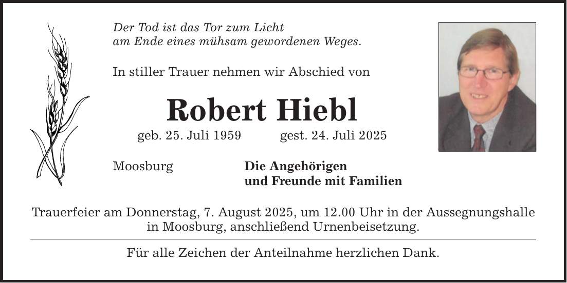Der Tod ist das Tor zum Licht am Ende eines mühsam gewordenen Weges. In stiller Trauer nehmen wir Abschied von Robert Hiebl geb. 25. Juli 1959 gest. 24. Juli 2025 Die Angehörigen und Freunde mit Familien Moosburg Trauerfeier am Donnerstag, 7. August 2025, um 12.00 Uhr in der Aussegnungshalle in Moosburg, anschließend Urnenbeisetzung. Für alle Zeichen der Anteilnahme herzlichen Dank.