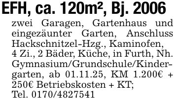 EFH, ca. 120m², Bj. 2006zwei Garagen, Gartenhaus und eingezäunter Garten, Anschluss Hackschnitzel-Hzg., Kaminofen,4 Zi., 2 Bäder, Küche, in Furth, Nh. Gymnasium/Grundschule/Kindergarten, ab 01.11.25, KM 1.200€ + 250€ Betriebskosten + KT;Tel. ***