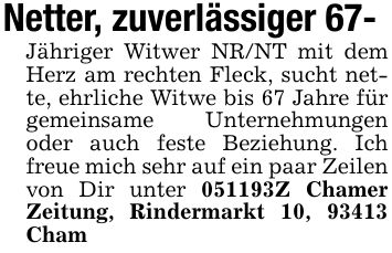 Netter, zuverlässiger 67-Jähriger Witwer NR/NT mit dem Herz am rechten Fleck, sucht nette, ehrliche Witwe bis 67 Jahre für gemeinsame Unternehmungen oder auch feste Beziehung. Ich freue mich sehr auf ein paar Zeilen von Dir unter ***Z Chamer Zeitung, Rindermarkt 10, 93413 Cham