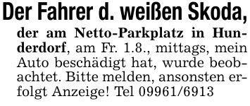 Der Fahrer d. weißen Skoda,der am Netto-Parkplatz in Hunderdorf, am Fr. 1.8., mittags, mein Auto beschädigt hat, wurde beobachtet. Bitte melden, ansonsten erfolgt Anzeige! Tel ***