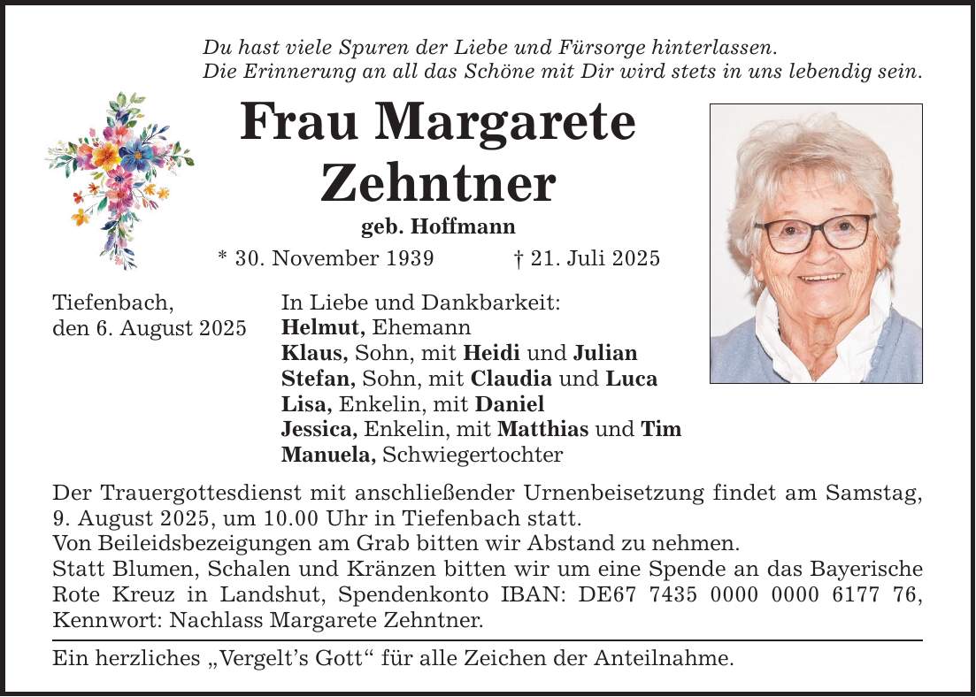 Tiefenbach, den 6. August 2025 Du hast viele Spuren der Liebe und Fürsorge hinterlassen. Die Erinnerung an all das Schöne mit Dir wird stets in uns lebendig sein. Frau Margarete Zehntner geb. Hoffmann * 30. November 1939 _ 21. Juli 2025 In Liebe und Dankbarkeit: Helmut, Ehemann Klaus, Sohn, mit Heidi und Julian Stefan, Sohn, mit Claudia und Luca Lisa, Enkelin, mit Daniel Jessica, Enkelin, mit Matthias und Tim Manuela, Schwiegertochter Der Trauergottesdienst mit anschließender Urnenbeisetzung findet am Samstag, 9. August 2025, um 10.00 Uhr in Tiefenbach statt. Von Beileidsbezeigungen am Grab bitten wir Abstand zu nehmen. Statt Blumen, Schalen und Kränzen bitten wir um eine Spende an das Bayerische Rote Kreuz in Landshut, Spendenkonto IBAN: DE***, Kennwort: Nachlass Margarete Zehntner. Ein herzliches 