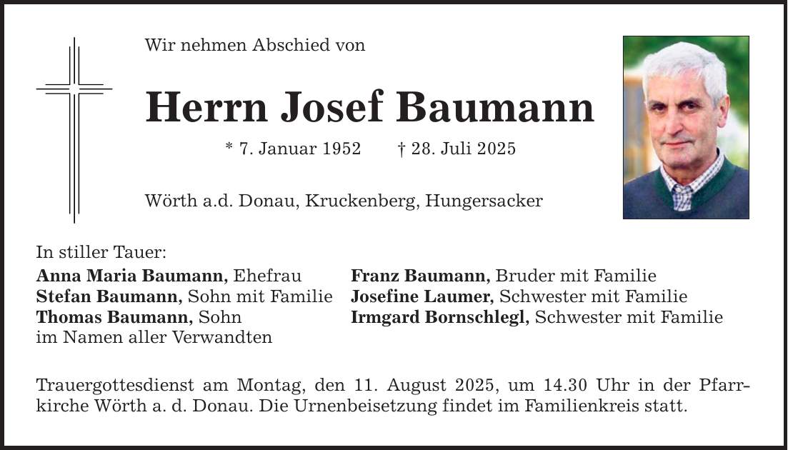 Wir nehmen Abschied von Herrn Josef Baumann * 7. Januar 1952 _ 28. Juli 2025 Wörth a.d. Donau, Kruckenberg, Hungersacker In stiller Tauer: Anna Maria Baumann, Ehefrau Franz Baumann, Bruder mit Familie Stefan Baumann, Sohn mit Familie Josefine Laumer, Schwester mit Familie Thomas Baumann, Sohn Irmgard Bornschlegl, Schwester mit Familie im Namen aller Verwandten Trauergottesdienst am Montag, den 11. August 2025, um 14.30 Uhr in der Pfarr­kirche Wörth a. d. Donau. Die Urnenbeisetzung findet im Familienkreis statt.