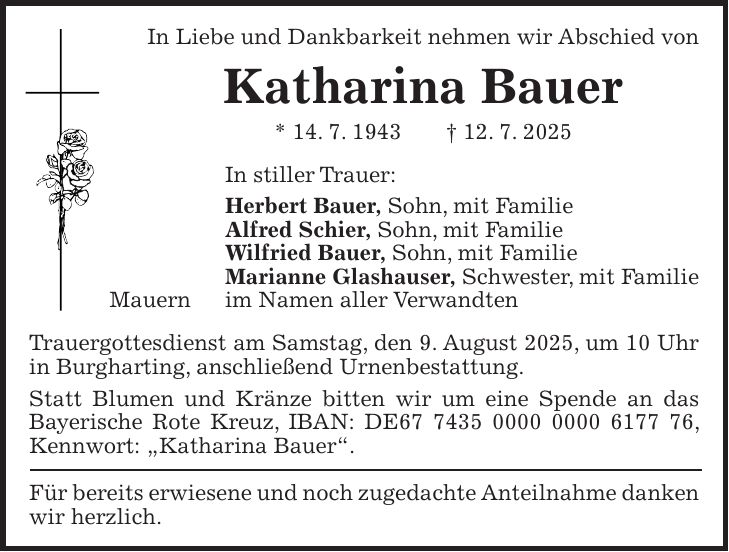 In Liebe und Dankbarkeit nehmen wir Abschied von Katharina Bauer * 14. 7. 1943 + 12. 7. 2025 In stiller Trauer: Herbert Bauer, Sohn, mit Familie Alfred Schier, Sohn, mit Familie Wilfried Bauer, Sohn, mit Familie Marianne Glashauser, Schwester, mit Familie Mauern im Namen aller Verwandten Trauergottesdienst am Samstag, den 9. August 2025, um 10 Uhr in Burgharting, anschließend Urnenbestattung. Statt Blumen und Kränze bitten wir um eine Spende an das Bayerische Rote Kreuz, IBAN: DE***, Kennwort: 'Katharina Bauer'. Für bereits erwiesene und noch zugedachte Anteilnahme danken wir herzlich.