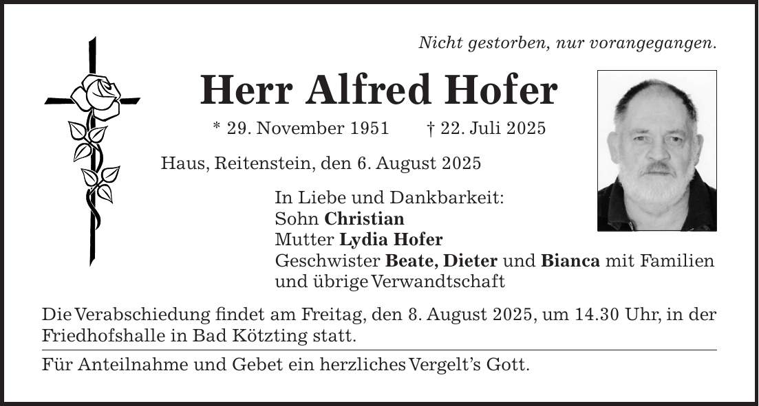 Nicht gestorben, nur vorangegangen. Herr Alfred Hofer * 29. November 1951 + 22. Juli 2025 Haus, Reitenstein, den 6. August 2025 In Liebe und Dankbarkeit: Sohn Christian Mutter Lydia Hofer Geschwister Beate, Dieter und Bianca mit Familien und übrige Verwandtschaft Die Verabschiedung findet am Freitag, den 8. August 2025, um 14.30 Uhr, in der Friedhofshalle in Bad Kötzting statt. Für Anteilnahme und Gebet ein herzliches Vergelt's Gott.
