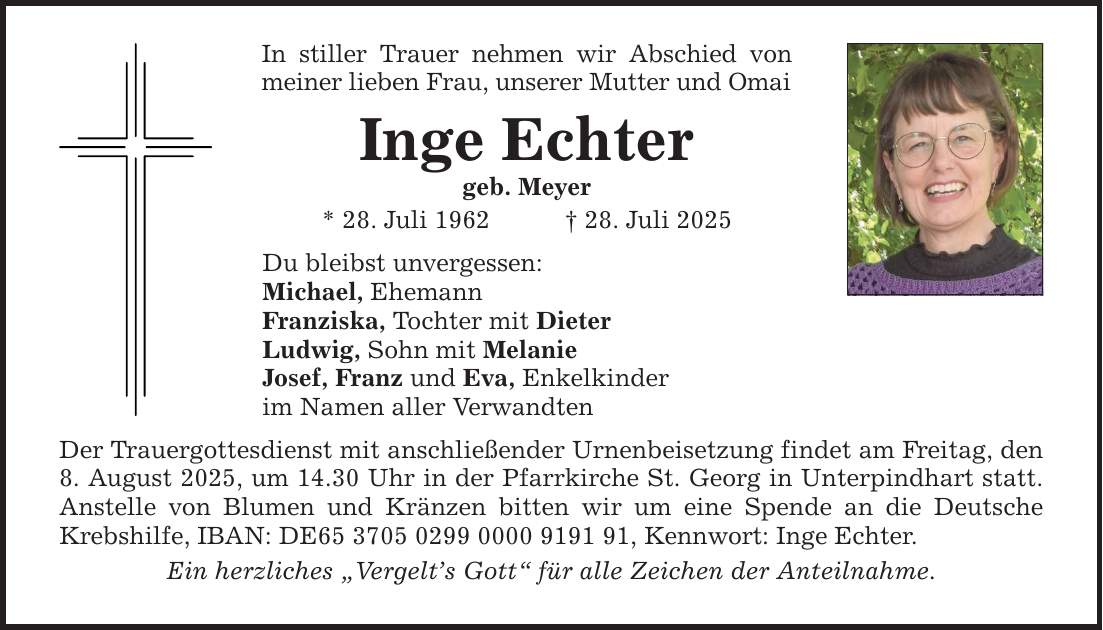 In stiller Trauer nehmen wir Abschied von meiner lieben Frau, unserer Mutter und OmaiInge Echtergeb. Meyer* 28. Juli 1962 _ 28. Juli 2025Du bleibst unvergessen:Michael, EhemannFranziska, Tochter mit DieterLudwig, Sohn mit MelanieJosef, Franz und Eva, Enkelkinderim Namen aller VerwandtenDer Trauergottesdienst mit anschließender Urnenbeisetzung findet am Freitag, den 8. August 2025, um 14.30 Uhr in der Pfarrkirche St. Georg in Unterpindhart statt.Anstelle von Blumen und Kränzen bitten wir um eine Spende an die Deutsche Krebshilfe, IBAN: DE***, Kennwort: Inge Echter.Ein herzliches 