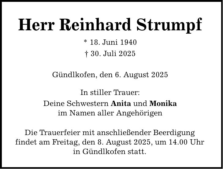 Herr Reinhard Strumpf * 18. Juni 1940 _ 30. Juli 2025 Gündlkofen, den 6. August 2025 In stiller Trauer: Deine Schwestern Anita und Monika im Namen aller Angehörigen Die Trauerfeier mit anschließender Beerdigung findet am Freitag, den 8. August 2025, um 14.00 Uhr in Gündlkofen statt.