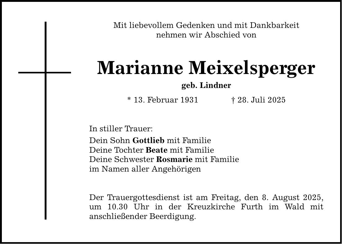 Mit liebevollem Gedenken und mit Dankbarkeit nehmen wir Abschied von Marianne Meixelsperger geb. Lindner * 13. Februar 1931 _ 28. Juli 2025 In stiller Trauer: Dein Sohn Gottlieb mit Familie Deine Tochter Beate mit Familie Deine Schwester Rosmarie mit Familie im Namen aller Angehörigen Der Trauergottesdienst ist am Freitag, den 8. August 2025, um 10.30 Uhr in der Kreuzkirche Furth im Wald mit ­anschließender Beerdigung.
