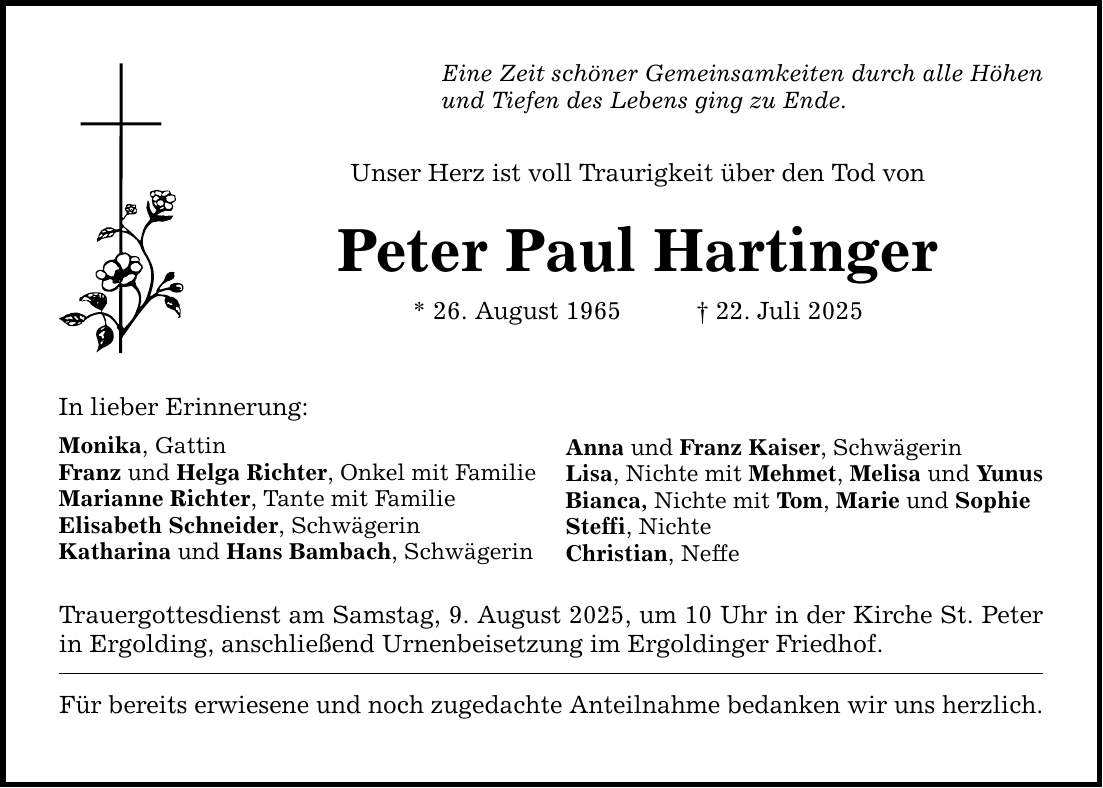 In lieber Erinnerung: Eine Zeit schöner Gemeinsamkeiten durch alle Höhen und Tiefen des Lebens ging zu Ende. Unser Herz ist voll Traurigkeit über den Tod von Peter Paul Hartinger * 26. August 1965 _ 22. Juli 2025 Monika, Gattin Franz und Helga Richter, Onkel mit Familie Marianne Richter, Tante mit Familie Elisabeth Schneider, Schwägerin Katharina und Hans Bambach, Schwägerin Trauergottesdienst am Samstag, 9. August 2025, um 10 Uhr in der Kirche St. Peter in Ergolding, anschließend Urnenbeisetzung im Ergoldinger Friedhof. Für bereits erwiesene und noch zugedachte Anteilnahme bedanken wir uns herzlich. Anna und Franz Kaiser, Schwägerin Lisa, Nichte mit Mehmet, Melisa und Yunus Bianca, Nichte mit Tom, Marie und Sophie Steffi, Nichte Christian, Neffe