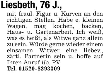 Liesbeth, 76 J.,mit fraul. Figur u. Kurven an den richtigen Stellen. Habe e. kleinen Wagen, mag kochen, backen, Haus- u. Gartenarbeit. Ich weiß, was es heißt, als Witwe ganz allein zu sein. Würde gerne wieder einem einsamen Witwer eine liebev., zärtl. Partnerin sein u. hoffe auf Ihren Anruf üb. PVTel. ***