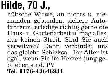 Hilde, 70 J.,hübsche Witwe, an nichts u. niemanden gebunden, sichere Autofahrerin, erledige richtig gerne die Haus- u. Gartenarbeit u. mag alles, nur keinen Streit. Sind Sie auch verwitwet? Dann verbindet uns das gleiche Schicksal. Ihr Alter ist egal, wenn Sie im Herzen jung geblieben sind. PVTel. ***