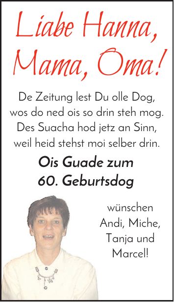 Liabe Hanna, Mama, Oma! De Zeitung lest Du olle Dog, wos do ned ois so drin steh mog. Des Suacha hod jetz an Sinn, weil heid stehst moi selber drin. Ois Guade zum 60. Geburtsdog wünschen Andi, Miche, Tanja und Marcel!