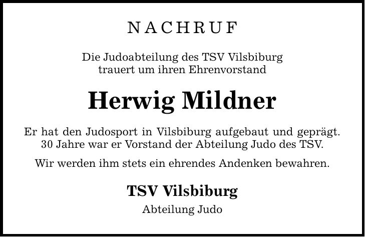 Nachruf Die Judoabteilung des TSV Vilsbiburg trauert um ihren Ehrenvorstand Herwig Mildner Er hat den Judosport in Vilsbiburg aufgebaut und geprägt. 30 Jahre war er Vorstand der Abteilung Judo des TSV. Wir werden ihm stets ein ehrendes Andenken bewahren. TSV Vilsbiburg Abteilung Judo