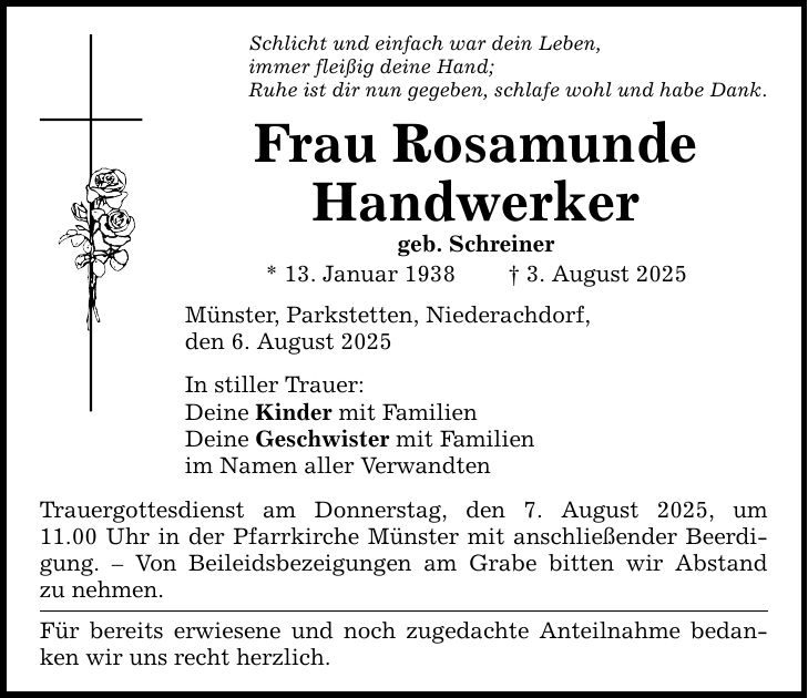 Schlicht und einfach war dein Leben, immer fleißig deine Hand; Ruhe ist dir nun gegeben, schlafe wohl und habe Dank. Frau Rosamunde Handwerker geb. Schreiner * 13. Januar 1938 _ 3. August 2025 Münster, Parkstetten, Niederachdorf, den 6. August 2025 In stiller Trauer: Deine Kinder mit Familien Deine Geschwister mit Familien im Namen aller Verwandten Trauergottesdienst am Donnerstag, den 7. August 2025, um­ 11.00 Uhr in der Pfarrkirche Münster mit anschließender Beerdigung. - Von Beileidsbezeigungen am Grabe bitten wir Abstand­ zu nehmen. Für bereits erwiesene und noch zugedachte Anteilnahme bedanken wir uns recht herzlich.