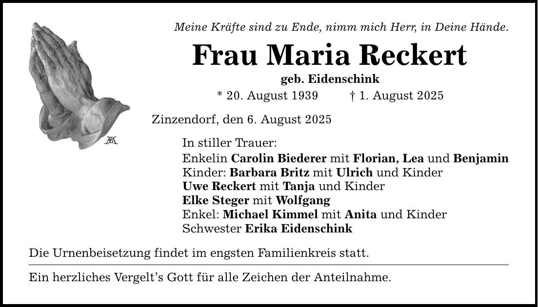 Meine Kräfte sind zu Ende, nimm mich Herr, in Deine Hände. Frau Maria Reckert geb. Eidenschink * 20. August 1939 _ 1. August 2025 Zinzendorf, den 6. August 2025 In stiller Trauer: Enkelin Carolin Biederer mit Florian, Lea und Benjamin Kinder: Barbara Britz mit Ulrich und Kinder Uwe Reckert mit Tanja und Kinder Elke Steger mit Wolfgang Enkel: Michael Kimmel mit Anita und Kinder Schwester Erika Eidenschink Die Urnenbeisetzung findet im engsten Familienkreis statt. Ein herzliches Vergelt's Gott für alle Zeichen der Anteilnahme.