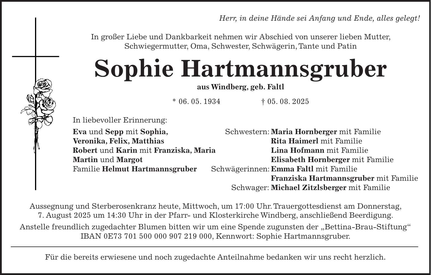 Herr, in deine Hände sei Anfang und Ende, alles gelegt! In großer Liebe und Dankbarkeit nehmen wir Abschied von unserer lieben Mutter, Schwiegermutter, Oma, Schwester, Schwägerin, Tante und Patin Sophie Hartmannsgruber aus Windberg, geb. Faltl * 06. 05. 1934 + 05. 08. 2025 In liebevoller Erinnerung: Eva und Sepp mit Sophia, Schwestern: Maria Hornberger mit Familie Veronika, Felix, Matthias Rita Haimerl mit Familie Robert und Karin mit Franziska, Maria Lina Hofmann mit Familie Martin und Margot Elisabeth Hornberger mit Familie Familie Helmut Hartmannsgruber Schwägerinnen: Emma Faltl mit Familie Franziska Hartmannsgruber mit Familie Schwager: Michael Zitzlsberger mit Familie Aussegnung und Sterberosenkranz heute, Mittwoch, um 17:00 Uhr. Trauergottesdienst am Donnerstag, 7. August 2025 um 14:30 Uhr in der Pfarr- und Klosterkirche Windberg, anschließend Beerdigung. Anstelle freundlich zugedachter Blumen bitten wir um eine Spende zugunsten der 'Bettina-Brau-Stiftung' IBAN 0E***, Kennwort: Sophie Hartmannsgruber. Für die bereits erwiesene und noch zugedachte Anteilnahme bedanken wir uns recht herzlich.