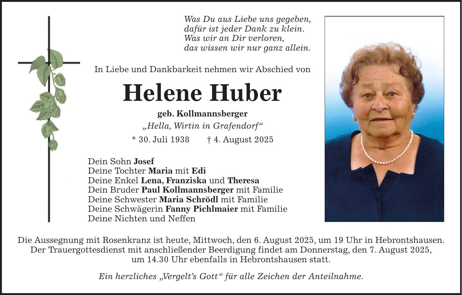 Was Du aus Liebe uns gegeben, dafür ist jeder Dank zu klein. Was wir an Dir verloren, das wissen wir nur ganz allein. In Liebe und Dankbarkeit nehmen wir Abschied von Helene Huber geb. Kollmannsberger 'Hella, Wirtin in Grafendorf' * 30. Juli 1938 + 4. August 2025 Dein Sohn Josef Deine Tochter Maria mit Edi Deine Enkel Lena, Franziska und Theresa Dein Bruder Paul Kollmannsberger mit Familie Deine Schwester Maria Schrödl mit Familie Deine Schwägerin Fanny Pichlmaier mit Familie Deine Nichten und Neffen Die Aussegnung mit Rosenkranz ist heute, Mittwoch, den 6. August 2025, um 19 Uhr in Hebrontshausen. Der Trauergottesdienst mit anschließender Beerdigung findet am Donnerstag, den 7. August 2025, um 14.30 Uhr ebenfalls in Hebrontshausen statt. Ein herzliches 'Vergelt's Gott' für alle Zeichen der Anteilnahme.
