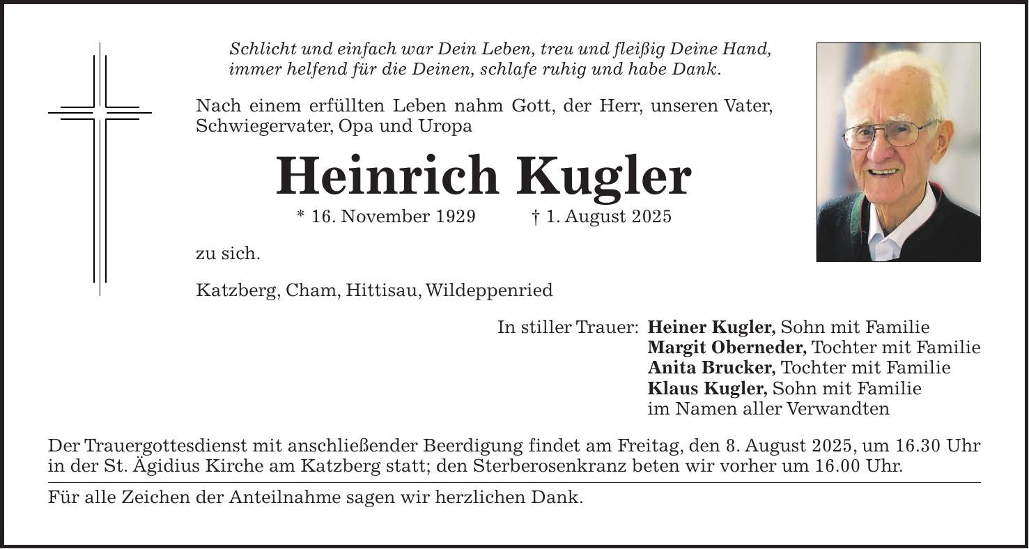 Schlicht und einfach war Dein Leben, treu und fleißig Deine Hand, immer helfend für die Deinen, schlafe ruhig und habe Dank. Nach einem erfüllten Leben nahm Gott, der Herr, unseren Vater, Schwiegervater, Opa und Uropa Heinrich Kugler * 16. November 1929 + 1. August 2025 zu sich. Katzberg, Cham, Hittisau, Wildeppenried In stiller Trauer: Heiner Kugler, Sohn mit Familie Margit Oberneder, Tochter mit Familie Anita Brucker, Tochter mit Familie Klaus Kugler, Sohn mit Familie im Namen aller Verwandten Der Trauergottesdienst mit anschließender Beerdigung findet am Freitag, den 8. August 2025, um 16.30 Uhr in der St. Ägidius Kirche am Katzberg statt; den Sterberosenkranz beten wir vorher um 16.00 Uhr. Für alle Zeichen der Anteilnahme sagen wir herzlichen Dank.