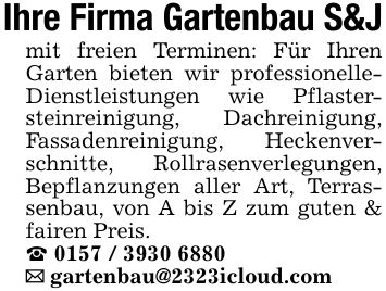 Ihre Firma Gartenbau S&Jmit freien Terminen: Für Ihren Garten bieten wir professionelleDienstleistungen wie Pflastersteinreinigung, Dachreinigung, Fassadenreinigung, Heckenverschnitte, Rollrasenverlegungen, Bepflanzungen aller Art, Terrassenbau, von A bis Z zum guten & fairen Preis. _ ***_ gartenbau@2323icloud.com