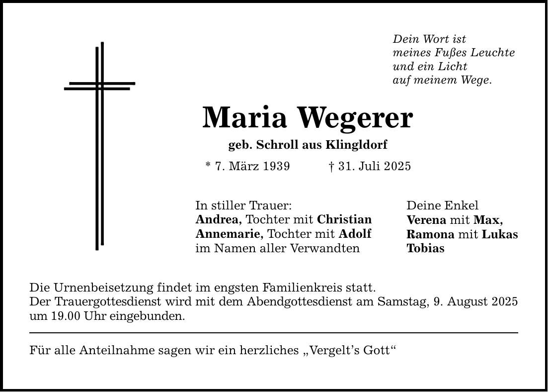 Dein Wort ist meines Fußes Leuchte und ein Licht auf meinem Wege. Maria Wegerer geb. Schroll aus Klingldorf * 7. März 1939 _ 31. Juli 2025 In stiller Trauer: Andrea, Tochter mit Christian Annemarie, Tochter mit Adolf im Namen aller Verwandten Die Urnenbeisetzung findet im engsten Familienkreis statt. Der Trauergottesdienst wird mit dem Abendgottesdienst am Samstag, 9. August 2025 um 19.00 Uhr eingebunden. Für alle Anteilnahme sagen wir ein herzliches 