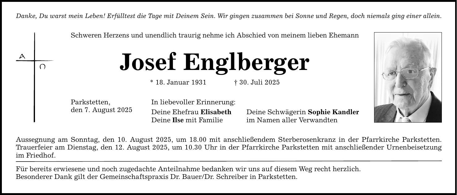 Danke, Du warst mein Leben! Erfülltest die Tage mit Deinem Sein. Wir gingen zusammen bei Sonne und Regen, doch niemals ging einer allein. Schweren Herzens und unendlich traurig nehme ich Abschied von meinem lieben Ehemann Josef Englberger * 18. Januar 1931 _ 30. Juli 2025 Parkstetten, den 7. August 2025 In liebevoller Erinnerung: Deine Ehefrau Elisabeth Deine Schwägerin Sophie Kandler Deine Ilse mit Familie im Namen aller Verwandten Aussegnung am Sonntag, den 10. August 2025, um 18.00 mit anschließendem Sterberosenkranz in der Pfarrkirche Parkstetten. Trauerfeier am Dienstag, den 12. August 2025, um 10.30 Uhr in der Pfarrkirche Parkstetten mit anschließender Urnenbeisetzung im Friedhof. Für bereits erwiesene und noch zugedachte Anteilnahme bedanken wir uns auf diesem Weg recht herzlich. Besonderer Dank gilt der Gemeinschaftspraxis Dr. Bauer/Dr. Schreiber in Parkstetten.