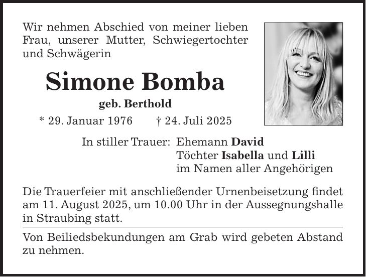 Wir nehmen Abschied von meiner lieben Frau, unserer Mutter, Schwiegertochter und Schwägerin Simone Bomba geb. Berthold * 29. Januar 1976 + 24. Juli 2025 In stiller Trauer: Ehemann David Töchter Isabella und Lilli im Namen aller Angehörigen Die Trauerfeier mit anschließender Urnenbeisetzung findet am 11. August 2025, um 10.00 Uhr in der Aussegnungshalle in Straubing statt. Von Beiliedsbekundungen am Grab wird gebeten Abstand zu nehmen. 