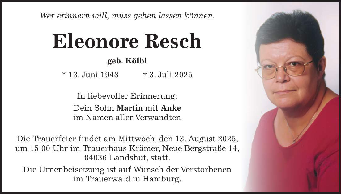 Wer erinnern will, muss gehen lassen können. Eleonore Resch geb. Kölbl * 13. Juni 1948 + 3. Juli 2025 In liebevoller Erinnerung: Dein Sohn Martin mit Anke im Namen aller Verwandten Die Trauerfeier findet am Mittwoch, den 13. August 2025, um 15.00 Uhr im Trauerhaus Krämer, Neue Bergstraße 14, 84036 Landshut, statt. Die Urnenbeisetzung ist auf Wunsch der Verstorbenen im Trauerwald in Hamburg.