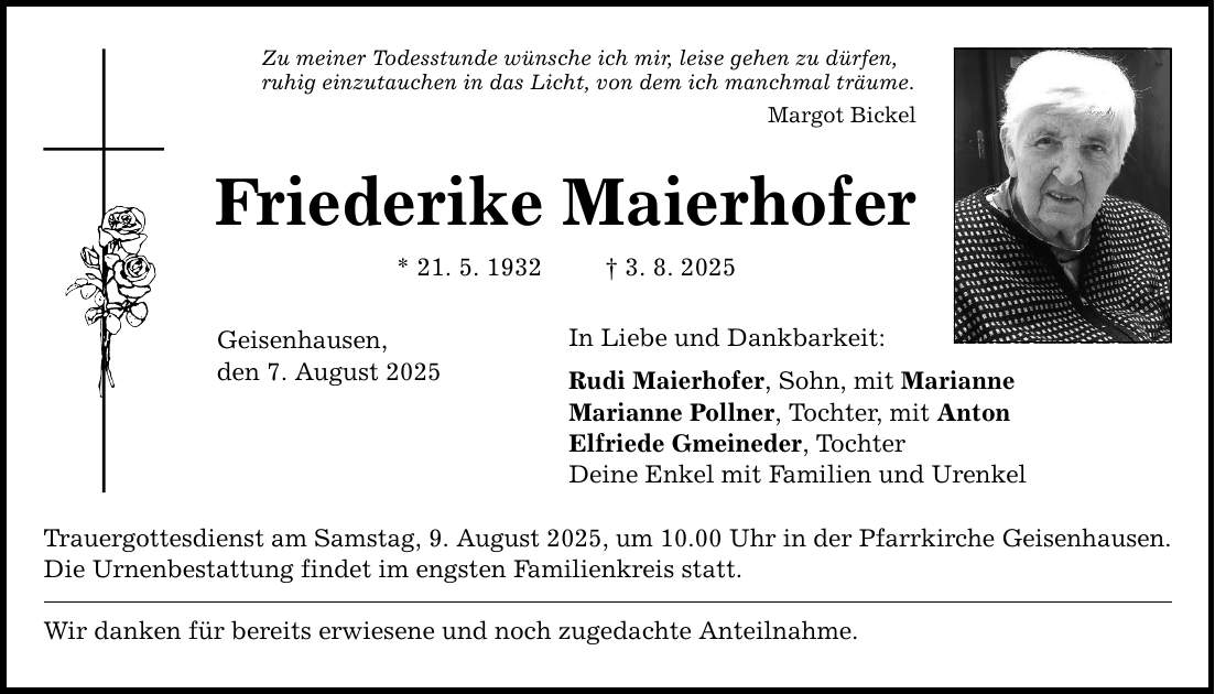 Zu meiner Todesstunde wünsche ich mir, leise gehen zu dürfen, ruhig einzutauchen in das Licht, von dem ich manchmal träume. Margot Bickel Friederike Maierhofer * 21. 5. 1932 _ 3. 8. 2025 Geisenhausen, den 7. August 2025 In Liebe und Dankbarkeit: Rudi Maierhofer, Sohn, mit Marianne Marianne Pollner, Tochter, mit Anton Elfriede Gmeineder, Tochter Deine Enkel mit Familien und Urenkel Trauergottesdienst am Samstag, 9. August 2025, um 10.00 Uhr in der Pfarrkirche Geisenhausen. Die Urnenbestattung findet im engsten Familienkreis statt. Wir danken für bereits erwiesene und noch zugedachte Anteilnahme.