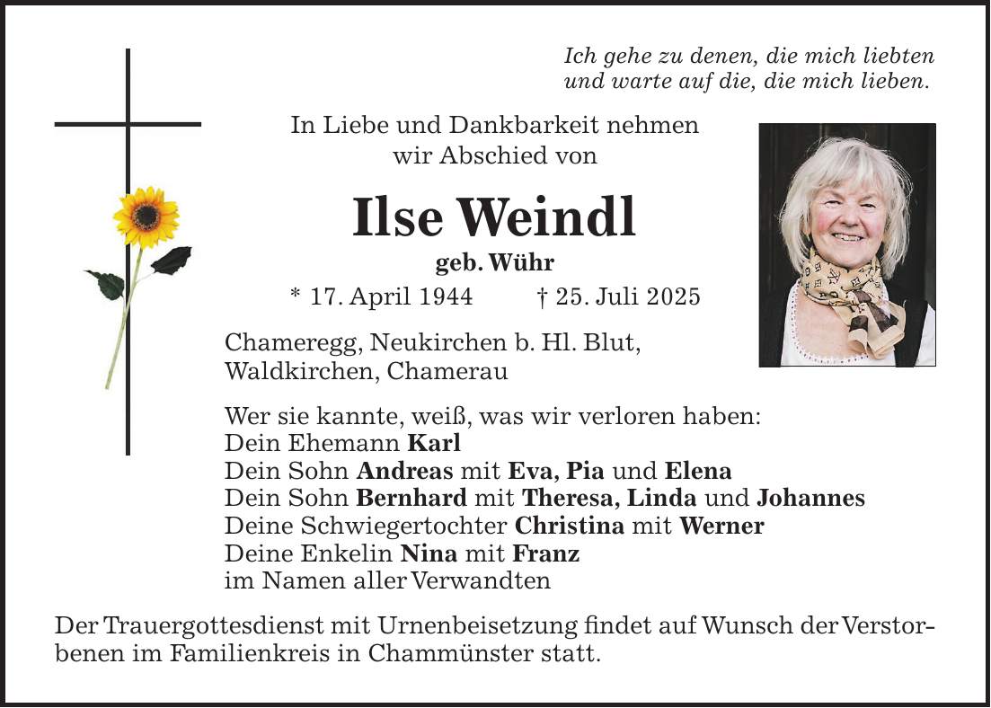 Ich gehe zu denen, die mich liebten und warte auf die, die mich lieben. In Liebe und Dankbarkeit nehmen wir Abschied von Ilse Weindl geb. Wühr * 17. April 1944 + 25. Juli 2025 Chameregg, Neukirchen b. Hl. Blut, Waldkirchen, Chamerau Wer sie kannte, weiß, was wir verloren haben: Dein Ehemann Karl Dein Sohn Andreas mit Eva, Pia und Elena Dein Sohn Bernhard mit Theresa, Linda und Johannes Deine Schwiegertochter Christina mit Werner Deine Enkelin Nina mit Franz im Namen aller Verwandten Der Trauergottesdienst mit Urnenbeisetzung findet auf Wunsch der Verstorbenen im Familienkreis in Chammünster statt.