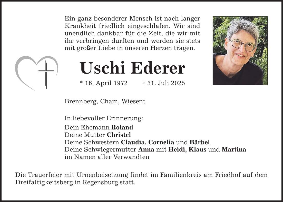 Ein ganz besonderer Mensch ist nach langer Krankheit friedlich eingeschlafen. Wir sind unendlich dankbar für die Zeit, die wir mit ihr verbringen durften und werden sie stets mit großer Liebe in unseren Herzen tragen. Uschi Ederer * 16. April 1972 _ 31. Juli 2025 Brennberg, Cham, Wiesent In liebevoller Erinnerung: Dein Ehemann Roland Deine Mutter Christel Deine Schwestern Claudia, Cornelia und Bärbel Deine Schwiegermutter Anna mit Heidi, Klaus und Martina im Namen aller Verwandten Die Trauerfeier mit Urnenbeisetzung findet im Familienkreis am Friedhof auf dem Dreifaltigkeitsberg in Regensburg statt.