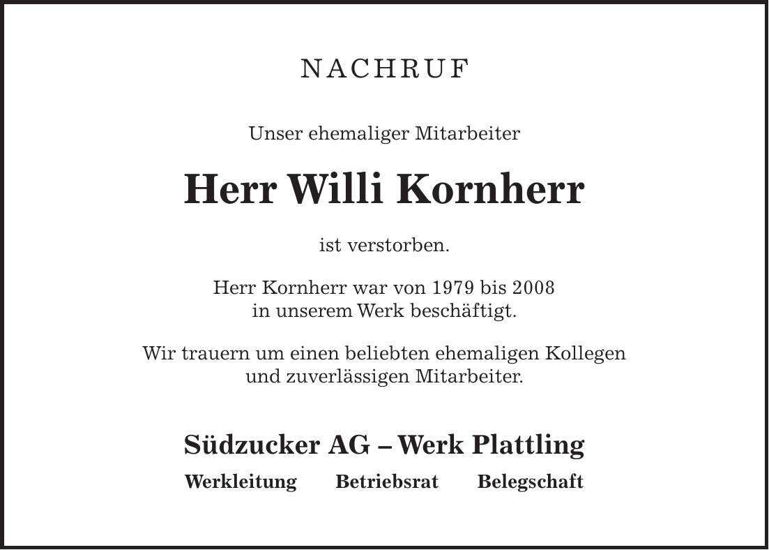 Nachruf Unser ehemaliger Mitarbeiter Herr Willi Kornherr ist verstorben. Herr Kornherr war von 1979 bis 2008 in unserem Werk beschäftigt. Wir trauern um einen beliebten ehemaligen Kollegen und zuverlässigen Mitarbeiter. Südzucker AG - Werk Plattling Werkleitung Betriebsrat Belegschaft