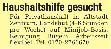 Haushaltshilfe gesuchtFür Privathaushalt in Altstadt Zentrum, Landshut (4-6 Stunden pro Woche) auf Minijob-Basis. Reinigung, Bügeln. Arbeitszeit flexibel. Tel. ***