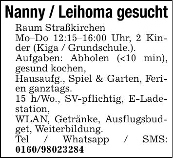 Nanny / Leihoma gesucht Raum Straßkirchen Mo-Do 12:15-16:00 Uhr, 2 Kinder (Kiga / Grundschule.). Aufgaben: Abholen (<10 min), gesund kochen, Hausaufg., Spiel & Garten, Ferien ganztags. 15 h/Wo., SV-pflichtig, E-Ladestation, WLAN, Getränke, Ausflugsbudget, Weiterbildung. Tel / Whatsapp / SMS: ***