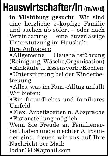 Hauswirtschafter/in (m/w/d)in Vilsbiburg gesucht. Wir sind eine herzliche 5-köpfige Familie und suchen ab sofort - oder nach Vereinbarung - eine zuverlässige Unterstützung im Haushalt.Ihre Aufgaben:_ Allgemeine Haushaltsführung (Reinigung, Wäsche,Organisation)_ Einkäufe u. Essensvorb./Kochen_ Unterstützung bei der Kinderbetreuung_ Alles, was im Fam.-Alltag anfälltWir bieten:_ Ein freundliches und familiäres Umfeld_ Flex. Arbeitszeiten n. Absprache_ Festanstellung möglichWenn Sie Freude an Familienarbeit haben und ein echter Allrounder sind, freuen wir uns auf Ihre Nachricht per Mail:lodar1989@gmail.com