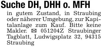 Suche DH, DHH o. MFHin gutem Zustand, in Straubing oder näherer Umgebung, zur Kapitalanlage zum Kauf. Bitte keine Makler. _ ***Z Straubinger Tagblatt, Ludwigsplatz 32, 94315 Straubing