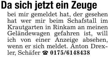 Da sich jetzt ein Zeuge bei mir gemeldet hat, der gesehen hat wer mir beim Schafstall im Krautgarten in Rinkam an meinen Geländewagen gefahren ist, will ich von einer Anzeige absehen, wenn er sich meldet. Anton Drexler, Schäfer _ ***