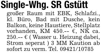 Single-Whg. SR Gstüttgroßer Raum mit EBK, Schlafzi., kl. Büro, Bad mit Dusche, kein Balkon, keine Haustiere, Stellplatz vorhanden, KM 450.-- €, NK ca. 250.-- € ( Wasser u. Heizung dabei, Strom seperat ) 3 MM Kaution ab sofort zu verm. Tel. ***