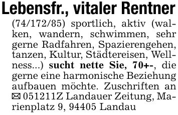 Lebensfr., vitaler Rentner(***) sportlich, aktiv (walken, wandern, schwimmen, sehr gerne Radfahren, Spazierengehen, tanzen, Kultur, Städtereisen, Wellness...) sucht nette Sie, 70+-, die gerne eine harmonische Beziehung aufbauen möchte. Zuschriften an _ ***Z Landauer Zeitung, Marienplatz 9, 94405 Landau