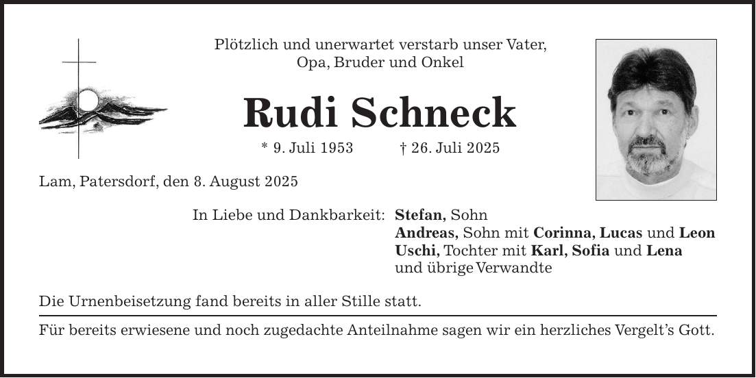 Plötzlich und unerwartet verstarb unser Vater, Opa, Bruder und Onkel Rudi Schneck * 9. Juli 1953 + 26. Juli 2025 Lam, Patersdorf, den 8. August 2025 In Liebe und Dankbarkeit: Stefan, Sohn Andreas, Sohn mit Corinna, Lucas und Leon Uschi, Tochter mit Karl, Sofia und Lena und übrige Verwandte Die Urnenbeisetzung fand bereits in aller Stille statt. Für bereits erwiesene und noch zugedachte Anteilnahme sagen wir ein herzliches Vergelt's Gott.