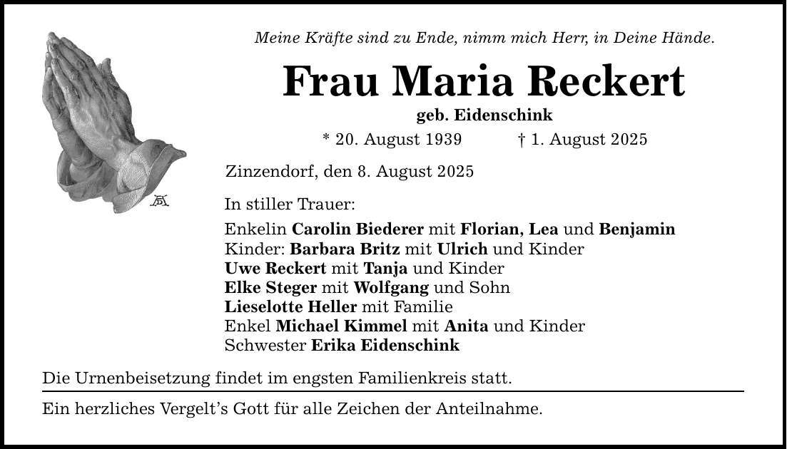 Meine Kräfte sind zu Ende, nimm mich Herr, in Deine Hände. Frau Maria Reckert geb. Eidenschink * 20. August 1939 _ 1. August 2025 Zinzendorf, den 8. August 2025 In stiller Trauer: Enkelin Carolin Biederer mit Florian, Lea und Benjamin Kinder: Barbara Britz mit Ulrich und Kinder Uwe Reckert mit Tanja und Kinder Elke Steger mit Wolfgang und Sohn Lieselotte Heller mit Familie Enkel Michael Kimmel mit Anita und Kinder Schwester Erika Eidenschink Die Urnenbeisetzung findet im engsten Familienkreis statt. Ein herzliches Vergelt's Gott für alle Zeichen der Anteilnahme.
