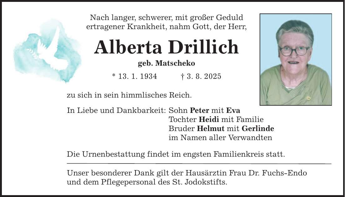 Nach langer, schwerer, mit großer Geduld ertragener Krankheit, nahm Gott, der Herr, Alberta Drillich geb. Matscheko * 13. 1. 1934 _ 3. 8. 2025 zu sich in sein himmlisches Reich. In Liebe und Dankbarkeit: Sohn Peter mit Eva Tochter Heidi mit Familie Bruder Helmut mit Gerlinde im Namen aller Verwandten Die Urnenbestattung findet im engsten Familienkreis statt. Unser besonderer Dank gilt der Hausärztin Frau Dr. Fuchs-Endo und dem Pflegepersonal des St. Jodokstifts.