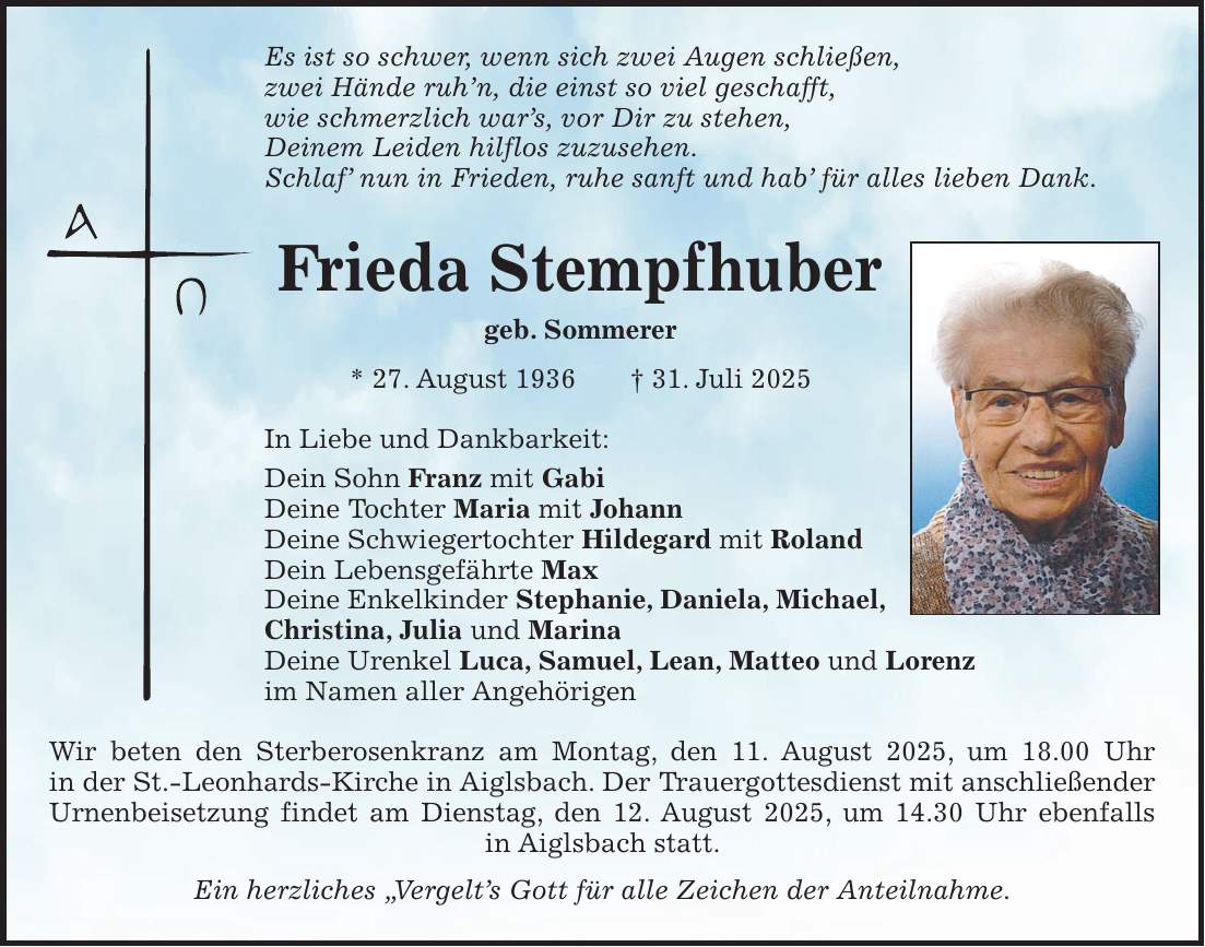 Es ist so schwer, wenn sich zwei Augen schließen, zwei Hände ruh'n, die einst so viel geschafft, wie schmerzlich war's, vor Dir zu stehen, Deinem Leiden hilflos zuzusehen. Schlaf' nun in Frieden, ruhe sanft und hab' für alles lieben Dank. Frieda Stempfhuber geb. Sommerer * 27. August 1936 + 31. Juli 2025 In Liebe und Dankbarkeit: Dein Sohn Franz mit Gabi Deine Tochter Maria mit Johann Deine Schwiegertochter Hildegard mit Roland Dein Lebensgefährte Max Deine Enkelkinder Stephanie, Daniela, Michael, Christina, Julia und Marina Deine Urenkel Luca, Samuel, Lean, Matteo und Lorenz im Namen aller Angehörigen Wir beten den Sterberosenkranz am Montag, den 11. August 2025, um 18.00 Uhr in der St.-Leonhards-Kirche in Aiglsbach. Der Trauergottesdienst mit anschließender Urnenbeisetzung findet am Dienstag, den 12. August 2025, um 14.30 Uhr ebenfalls in Aiglsbach statt. Ein herzliches 'Vergelt's Gott für alle Zeichen der Anteilnahme.
